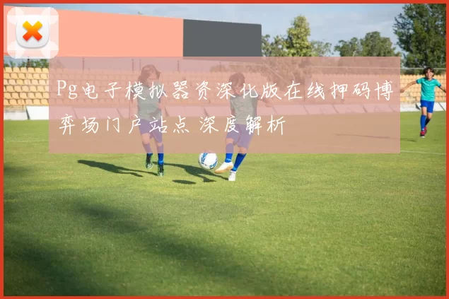 Pg电子模拟器资深化版在线押码博弈场门户站点 深度解析
