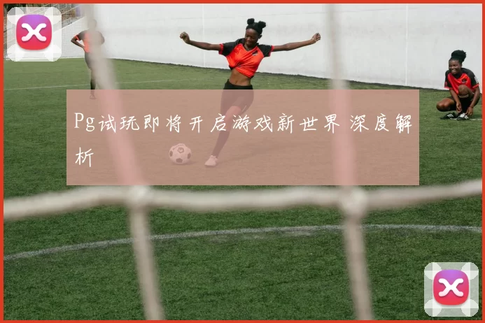 Pg试玩即将开启游戏新世界 深度解析